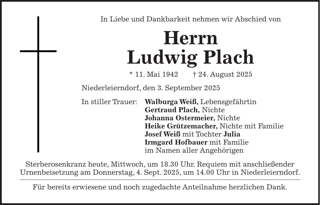 In Liebe und Dankbarkeit nehmen wir Abschied von Herrn Ludwig Plach * 11. Mai 1942 + 24. August 2025 Niederleierndorf, den 3. September 2025 In stiller Trauer: Walburga Weiß, Lebensgefährtin Gertraud Plach, Nichte Johanna Ostermeier, Nichte Heike Grützemacher, Nichte mit Familie Josef Weiß mit Tochter Julia Irmgard Hofbauer mit Familie im Namen aller Angehörigen Sterberosenkranz heute, Mittwoch, um 18.30 Uhr. Requiem mit anschließender Urnenbeisetzung am Donnerstag, 4. Sept. 2025, um 14.00 Uhr in Niederleierndorf. Für bereits erwiesene und noch zugedachte Anteilnahme herzlichen Dank.