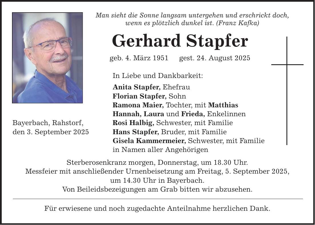 Bayerbach, Rahstorf, den 3. September 2025 Man sieht die Sonne langsam untergehen und erschrickt doch, wenn es plötzlich dunkel ist. (Franz Kafka) Gerhard Stapfer geb. 4. März 1951 gest. 24. August 2025 In Liebe und Dankbarkeit: Anita Stapfer, Ehefrau Florian Stapfer, Sohn Ramona Maier, Tochter, mit Matthias Hannah, Laura und Frieda, Enkelinnen Rosi Halbig, Schwester, mit Familie Hans Stapfer, Bruder, mit Familie Gisela Kammermeier, Schwester, mit Familie in Namen aller Angehörigen Sterberosenkranz morgen, Donnerstag, um 18.30 Uhr. Messfeier mit anschließender Urnenbeisetzung am Freitag, 5. September 2025, um 14.30 Uhr in Bayerbach. Von Beileidsbezeigungen am Grab bitten wir abzusehen. Für erwiesene und noch zugedachte Anteilnahme herzlichen Dank.