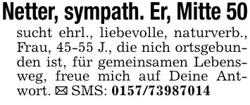 Netter, sympath. Er, Mitte 50sucht ehrl., liebevolle, naturverb., Frau, 45-55 J., die nich ortsgebunden ist, für gemeinsamen Lebensweg, freue mich auf Deine Antwort. _ SMS: ***