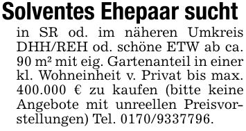 Solventes Ehepaar sucht in SR od. im näheren Umkreis DHH/REH od. schöne ETW ab ca. 90 m² mit eig. Gartenanteil in einer kl. Wohneinheit v. Privat bis max. 400.000 € zu kaufen (bitte keine Angebote mit unreellen Preisvorstellungen) Tel. ***.