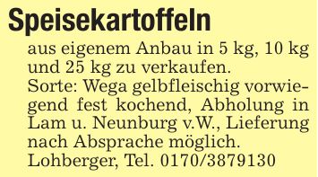 Speisekartoffelnaus eigenem Anbau in 5 kg, 10 kg und 25 kg zu verkaufen.Sorte: Wega gelbfleischig vorwiegend fest kochend, Abholung in Lam u. Neunburg v.W., Lieferung nach Absprache möglich. Lohberger, Tel. ***