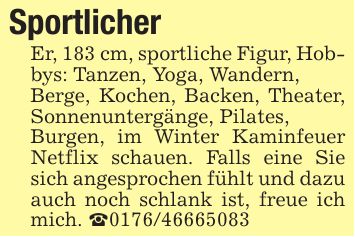 Sportlicher Er, 183 cm, sportliche Figur, Hobbys: Tanzen, Yoga, Wandern,Berge, Kochen, Backen, Theater, Sonnenuntergänge, Pilates,Burgen, im Winter Kaminfeuer Netflix schauen. Falls eine Sie sich angesprochen fühlt und dazu auch noch schlank ist, freue ich mich. _***