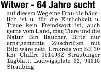 Witwer - 64 Jahre suchtauf diesem Weg eine Frau die häuslich ist u. für die Ehrlichkeit u. Treue kein Fremdwort ist, auch gerne vom Land, mag Tiere und die Natur. Bin Raucher. Bitte nur ernstgemeinte Zuschriften mit Bild wäre nett. Umkreis von SR 30 km. Chiffre ***Z Straubinger Tagblatt, Ludwigsplatz 32, 94315 Straubing