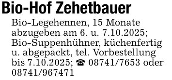 Bio-Hof ZehetbauerBio-Legehennen, 15 Monateabzugeben am 6. u. 7.10.2025;Bio-Suppenhühner, küchenfertig u. abgepackt, tel. Vorbestellungbis 7.10.2025; _ *** oder ***