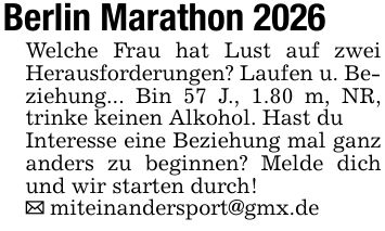 Berlin Marathon 2026 Welche Frau hat Lust auf zwei Herausforderungen? Laufen u. Be- ziehung... Bin 57 J., 1.80 m, NR, trinke keinen Alkohol. Hast du Interesse eine Beziehung mal ganz anders zu beginnen? Melde dich und wir starten durch! _ miteinandersport@gmx.de
