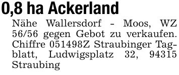 0,8 ha AckerlandNähe Wallersdorf - Moos, WZ 56/56 gegen Gebot zu verkaufen. Chiffre ***Z Straubinger Tagblatt, Ludwigsplatz 32, 94315 Straubing