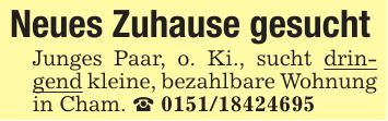 Neues Zuhause gesuchtJunges Paar, o. Ki., sucht dringend kleine, bezahlbare Wohnung in Cham. _ ***
