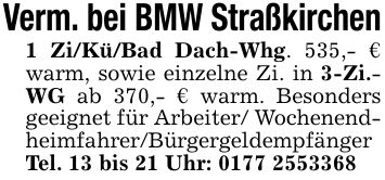 Verm. bei BMW Straßkirchen1 Zi/Kü/Bad Dach-Whg. 535,- € warm, sowie einzelne Zi. in 3-Zi.- WG ab 370,- € warm. Besonders geeignet für Arbeiter/ Wochenend- heimfahrer/Bürgergeldempfänger Tel. 13 bis 21 Uhr: ***