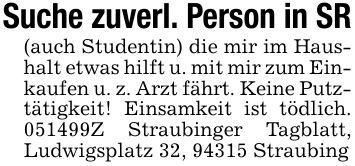 Suche zuverl. Person in SR(auch Studentin) die mir im Haushalt etwas hilft u. mit mir zum Einkaufen u. z. Arzt fährt. Keine Putztätigkeit! Einsamkeit ist tödlich. ***Z Straubinger Tagblatt, Ludwigsplatz 32, 94315 Straubing