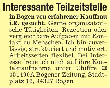 Interessante Teilzeitstellein Bogen von erfahrener Kauffrau i.R. gesucht. Gerne organisatorische Tätigkeiten, Rezeption oder vergleichbare Aufgaben mit Kontakt zu Menschen. Ich bin zuverlässig, strukturiert und motiviert. Arbeitszeiten flexibel. Bei Interesse freue ich mich auf ihre Kontaktaufnahme unter Chiffre _ ***A Bogener Zeitung, Stadtplatz 16, 94327 Bogen