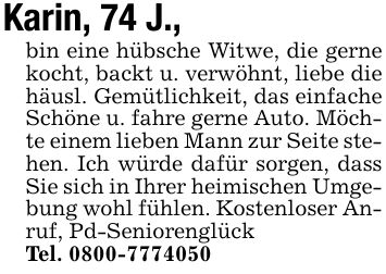 Karin, 74 J., bin eine hübsche Witwe, die gerne kocht, backt u. verwöhnt, liebe die häusl. Gemütlichkeit, das einfache Schöne u. fahre gerne Auto. Möchte einem lieben Mann zur Seite stehen. Ich würde dafür sorgen, dass Sie sich in Ihrer heimischen Umgebung wohl fühlen. Kostenloser Anruf, Pd-SeniorenglückTel. ***