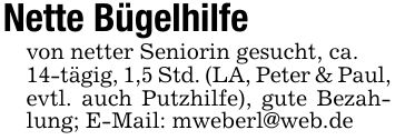 Nette Bügelhilfevon netter Seniorin gesucht, ca.14-tägig, 1,5 Std. (LA, Peter & Paul,evtl. auch Putzhilfe), gute Bezahlung; E-Mail: mweberl@web.de