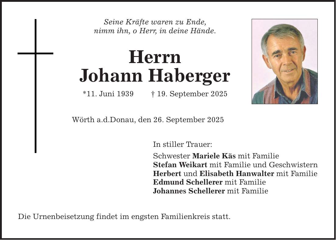 Seine Kräfte waren zu Ende,nimm ihn, o Herr, in deine Hände.HerrnJohann Haberger*11. Juni 1939 _ 19. September 2025Wörth a.d.Donau, den 26. September 2025In stiller Trauer:Schwester Mariele Käs mit FamilieStefan Weikart mit Familie und GeschwisternHerbert und Elisabeth Hanwalter mit FamilieEdmund Schellerer mit FamilieJohannes Schellerer mit FamilieDie Urnenbeisetzung findet im engsten Familienkreis statt.