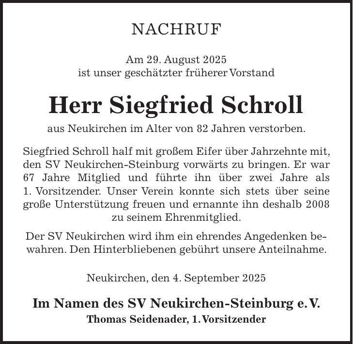 NACHRUF Am 29. August 2025 ist unser geschätzter früherer Vorstand Herr Siegfried Schroll aus Neukirchen im Alter von 82 Jahren verstorben. Siegfried Schroll half mit großem Eifer über Jahrzehnte mit, den SV Neukirchen-Steinburg vorwärts zu bringen. Er war 67 Jahre Mitglied und führte ihn über zwei Jahre als 1. Vorsitzender. Unser Verein konnte sich stets über seine große Unterstützung freuen und ernannte ihn deshalb 2008 zu seinem Ehrenmitglied. Der SV Neukirchen wird ihm ein ehrendes Angedenken bewahren. Den Hinterbliebenen gebührt unsere Anteilnahme. Neukirchen, den 4. September 2025 Im Namen des SV Neukirchen-Steinburg e. V. Thomas Seidenader, 1. Vorsitzender