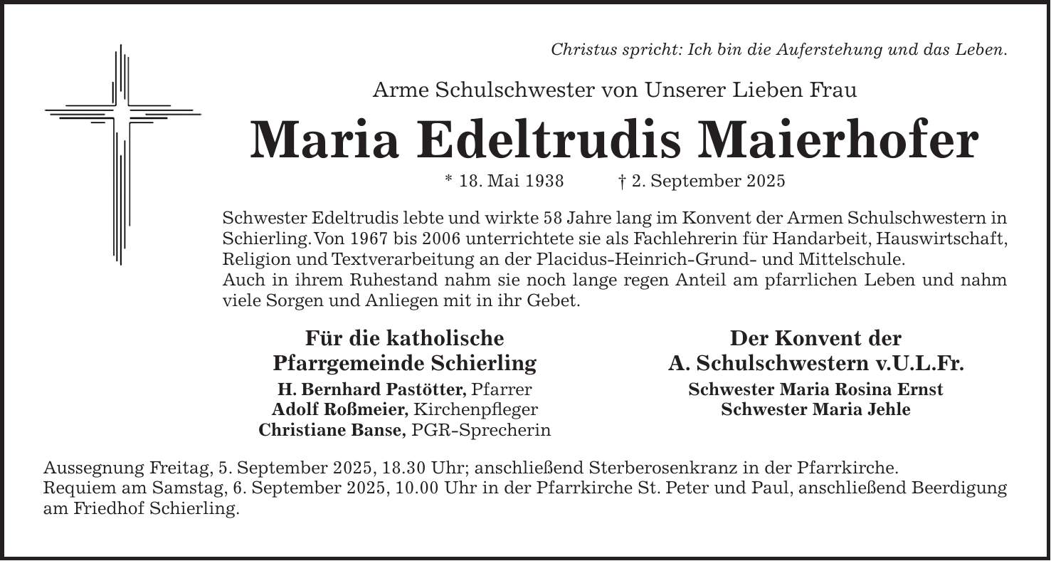 Christus spricht: Ich bin die Auferstehung und das Leben. Arme Schulschwester von Unserer Lieben Frau Maria Edeltrudis Maierhofer * 18. Mai 1938 + 2. September 2025 Schwester Edeltrudis lebte und wirkte 58 Jahre lang im Konvent der Armen Schulschwestern in Schierling. Von 1967 bis 2006 unterrichtete sie als Fachlehrerin für Handarbeit, Hauswirtschaft, Religion und Textverarbeitung an der Placidus-Heinrich-Grund- und Mittelschule. Auch in ihrem Ruhestand nahm sie noch lange regen Anteil am pfarrlichen Leben und nahm viele Sorgen und Anliegen mit in ihr Gebet. Für die katholische Der Konvent der Pfarrgemeinde Schierling A. Schulschwestern v.U.L.Fr. H. Bernhard Pastötter, Pfarrer Schwester Maria Rosina Ernst Adolf Roßmeier, Kirchenpfleger Schwester Maria Jehle Christiane Banse, PGR-Sprecherin Aussegnung Freitag, 5. September 2025, 18.30 Uhr; anschließend Sterberosenkranz in der Pfarrkirche. Requiem am Samstag, 6. September 2025, 10.00 Uhr in der Pfarrkirche St. Peter und Paul, anschließend Beerdigung am Friedhof Schierling.
