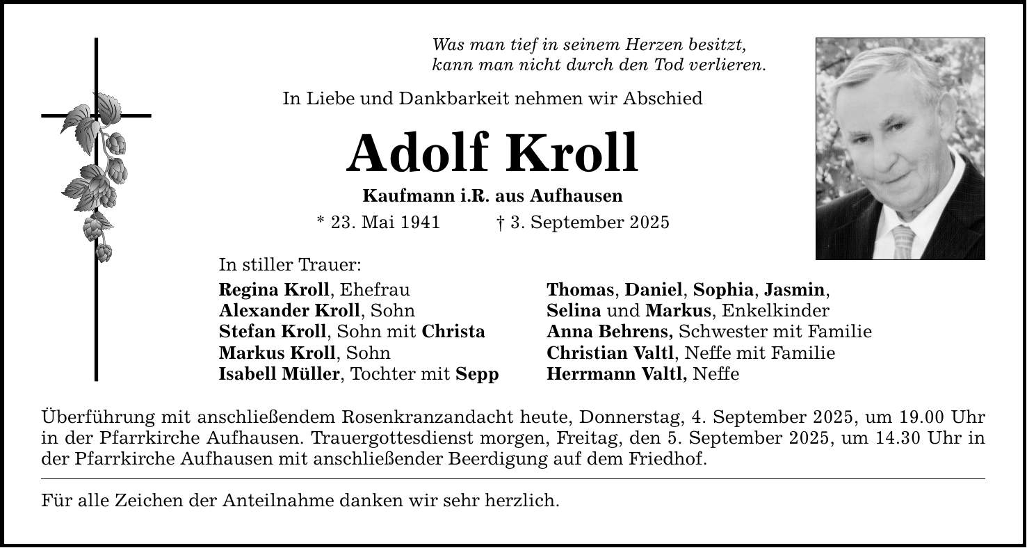 Was man tief in seinem Herzen besitzt, kann man nicht durch den Tod verlieren. In Liebe und Dankbarkeit nehmen wir Abschied Adolf Kroll Kaufmann i.R. aus Aufhausen * 23. Mai 1941 _ 3. September 2025 In stiller Trauer: Regina Kroll, Ehefrau Thomas, Daniel, Sophia, Jasmin, Alexander Kroll, Sohn Selina und Markus, Enkelkinder Stefan Kroll, Sohn mit Christa Anna Behrens, Schwester mit Familie Markus Kroll, Sohn Christian Valtl, Neffe mit Familie Isabell Müller, Tochter mit Sepp Herrmann Valtl, Neffe Überführung mit anschließendem Rosenkranzandacht heute, Donnerstag, 4. September 2025, um 19.00 Uhr in der Pfarrkirche Aufhausen. Trauergottesdienst morgen, Freitag, den 5. September 2025, um 14.30 Uhr in der Pfarrkirche Aufhausen mit anschließender Beerdigung auf dem Friedhof. Für alle Zeichen der Anteilnahme danken wir sehr herzlich.