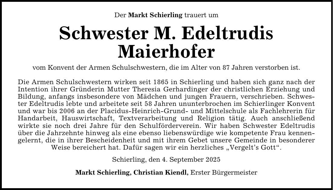 Der Markt Schierling trauert um Schwester M. Edeltrudis Maierhofer vom Konvent der Armen Schulschwestern, die im Alter von 87 Jahren verstorben ist. Die Armen Schulschwestern wirken seit 1865 in Schierling und haben sich ganz nach der Intention ihrer Gründerin Mutter Theresia Gerhardinger der christlichen Erziehung und Bildung, anfangs insbesondere von Mädchen und jungen Frauern, verschrieben. Schwester Edeltrudis lebte und arbeitete seit 58 Jahren ununterbrochen im Schierlinger Konvent und war bis 2006 an der Placidus-Heinrich-Grund- und Mittelschule als Fachlehrerin für Handarbeit, Hauswirtschaft, Textverarbeitung und Religion tätig. Auch anschließend wirkte sie noch drei Jahre für den Schulförderverein. Wir haben Schwester Edeltrudis über die Jahrzehnte hinweg als eine ebenso liebenswürdige wie kompetente Frau kennengelernt, die in ihrer Bescheidenheit und mit ihrem Gebet unsere Gemeinde in besonderer Weise bereichert hat. Dafür sagen wir ein herzliches 
