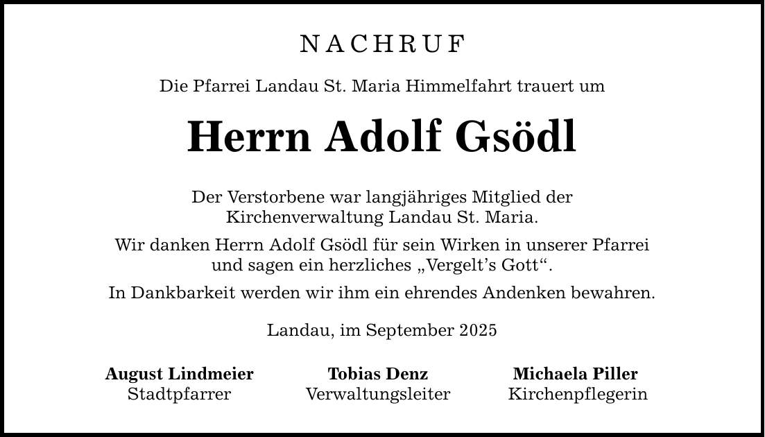 NACHRUF Die Pfarrei Landau St. Maria Himmelfahrt trauert um Herrn Adolf Gsödl Der Verstorbene war langjähriges Mitglied der Kirchenverwaltung Landau St. Maria. Wir danken Herrn Adolf Gsödl für sein Wirken in unserer Pfarrei und sagen ein herzliches 