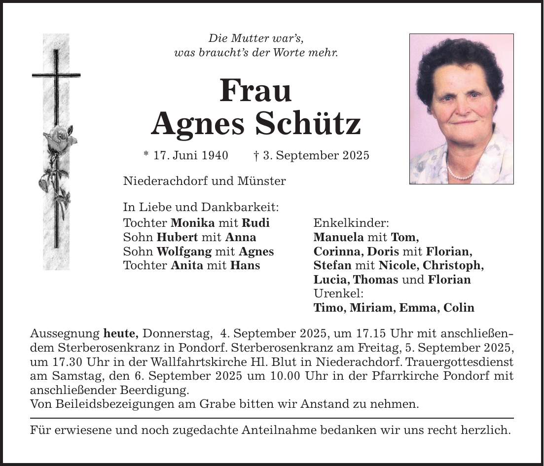 Die Mutter war's, was braucht's der Worte mehr. Frau Agnes Schütz * 17. Juni 1940 + 3. September 2025 Niederachdorf und Münster In Liebe und Dankbarkeit: Tochter Monika mit Rudi Enkelkinder: Sohn Hubert mit Anna Manuela mit Tom, Sohn Wolfgang mit Agnes Corinna, Doris mit Florian, Tochter Anita mit Hans Stefan mit Nicole, Christoph, Lucia, Thomas und Florian Urenkel: Timo, Miriam, Emma, Colin Aussegnung heute, Donnerstag, 4. September 2025, um 17.15 Uhr mit anschließendem Sterberosenkranz in Pondorf. Sterberosenkranz am Freitag, 5. September 2025, um 17.30 Uhr in der Wallfahrtskirche Hl. Blut in Niederachdorf. Trauergottesdienst am Samstag, den 6. September 2025 um 10.00 Uhr in der Pfarrkirche Pondorf mit anschließender Beerdigung. Von Beileidsbezeigungen am Grabe bitten wir Anstand zu nehmen. Für erwiesene und noch zugedachte Anteilnahme bedanken wir uns recht herzlich.