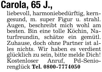 Carola, 65 J.,liebevoll, harmoniebedürftig, kerngesund, m. super Figur u. strahl. Augen, beschreibt mich wohl am besten. Bin eine tolle Köchin, Naturfreundin, schätze ein gemütl. Zuhause, doch ohne Partner ist alles nichts. Wir haben es verdient glücklich zu sein, bitte melde Dich! Kostenloser Anruf, Pd-Seniorenglück Tel. ***