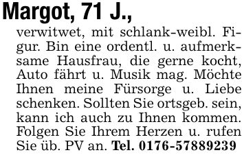 Margot, 71 J.,verwitwet, mit schlank-weibl. Figur. Bin eine ordentl. u. aufmerksame Hausfrau, die gerne kocht, Auto fährt u. Musik mag. Möchte Ihnen meine Fürsorge u. Liebe schenken. Sollten Sie ortsgeb. sein, kann ich auch zu Ihnen kommen. Folgen Sie Ihrem Herzen u. rufen Sie üb. PV an. Tel. ***
