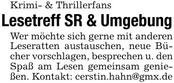 Krimi- & ThrillerfansLesetreff SR & UmgebungWer möchte sich gerne mit anderen Leseratten austauschen, neue Bücher vorschlagen, besprechen u. denSpaß am Lesen gemeinsam genießen. Kontakt: cerstin.hahn@gmx.de