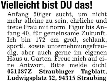 Vielleicht bist DU das!Anfang 50iger sucht, um nicht mehr alleine zu sein, ehrliche und treue Frau mit norm. Figur bis Anfang 40, für gemeinsame Zukunft. Ich bin 172 cm groß, schlank, sportl. sowie unternehmungsfreudig, aber auch gerne im eigenen Haus u. Garten. Freue mich auf eine Antwort. Bitte melde dich! ***Z Straubinger Tagblatt, Ludwigsplatz 32, 94315 Straubing