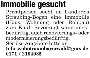 Immobilie gesuchtPrivatperson sucht im Landkreis Straubing-Bogen eine Immobilie (Haus, Wohnung oder Rohbau) zum Kauf. Bevorzugt sanierungsbedürftig, auch renovierungs- oder modernisierungsbedürftig.Seriöse Angebote bitte an:Info-wohntraumbayerwald@gmx.de ***