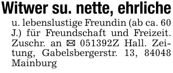 Witwer su. nette, ehrlicheu. lebenslustige Freundin (ab ca. 60 J.) für Freundschaft und Freizeit. Zuschr. an _ ***Z Hall. Zeitung, Gabelsbergerstr. 13, 84048 Mainburg
