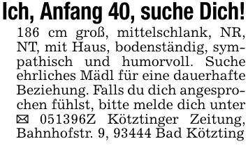 Ich, Anfang 40, suche Dich!186 cm groß, mittelschlank, NR, NT, mit Haus, bodenständig, sympathisch und humorvoll. Suche ehrliches Mädl für eine dauerhafte Beziehung. Falls du dich angesprochen fühlst, bitte melde dich unter _ ***Z Kötztinger Zeitung, Bahnhofstr. 9, 93444 Bad Kötzting