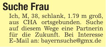 Suche FrauIch, M, 38, schlank, 1.79 m groß, aus CHA ortsgebunden. Suche auf diesem Wege eine Partnerin für die Zukunft. Bei Interesse E-Mail an: bayernsuche@gmx.de