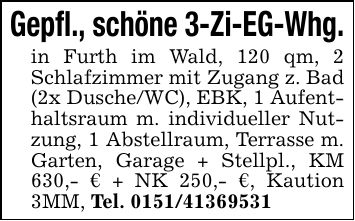 Gepfl., schöne 3-Zi-EG-Whg.in Furth im Wald, 120 qm, 2 Schlafzimmer mit Zugang z. Bad (2x Dusche/WC), EBK, 1 Aufenthaltsraum m. individueller Nutzung, 1 Abstellraum, Terrasse m. Garten, Garage + Stellpl., KM 630,- € + NK 250,- €, Kaution 3MM, Tel. ***