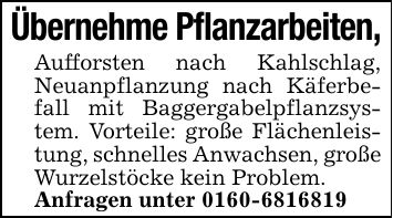 Übernehme Pflanzarbeiten,Aufforsten nach Kahlschlag, Neuanpflanzung nach Käferbefall mit Baggergabelpflanzsystem. Vorteile: große Flächenleistung, schnelles Anwachsen, große Wurzelstöcke kein Problem.Anfragen unter ***