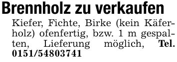 Brennholz zu verkaufenKiefer, Fichte, Birke (kein Käferholz) ofenfertig, bzw. 1 m gespalten, Lieferung möglich, Tel. ***