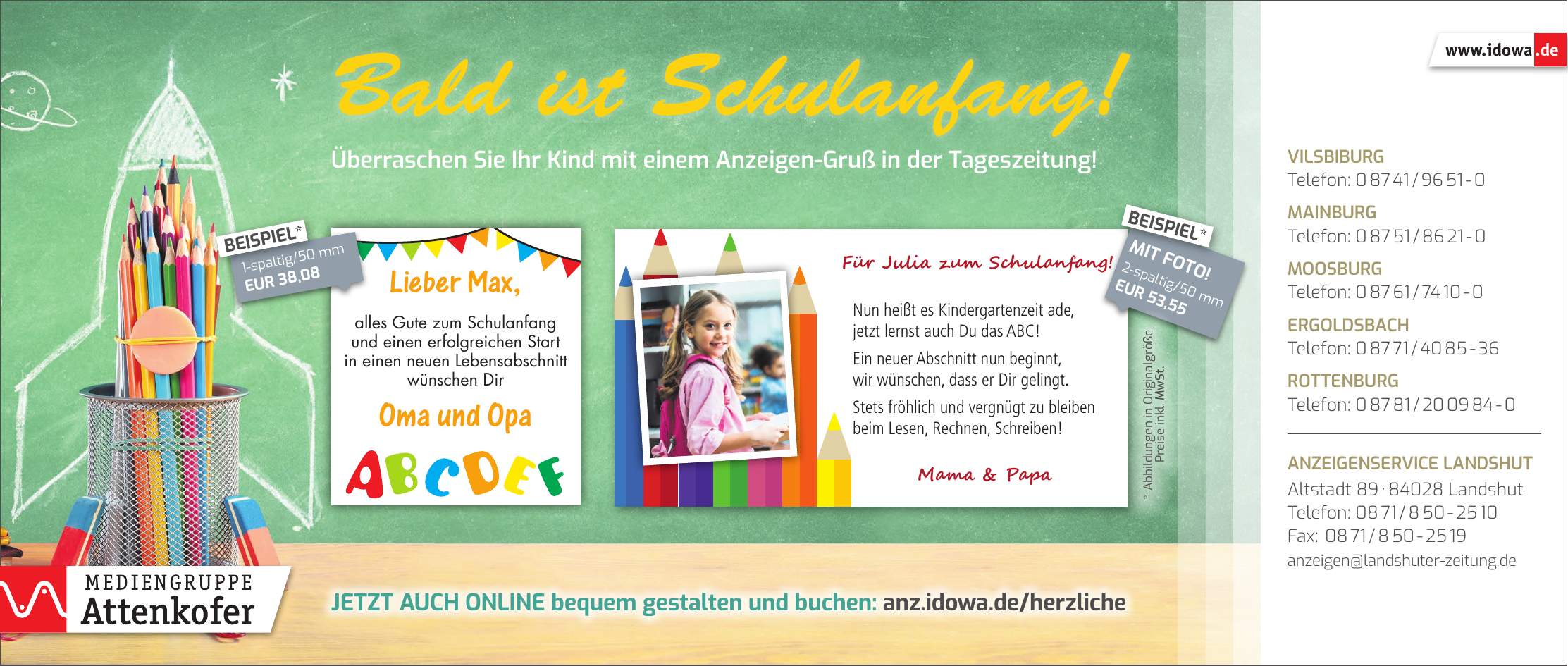 Vilsbiburg Telefon: *** Mainburg Telefon: *** Moosburg Telefon: *** Ergoldsbach Telefon: *** Rottenburg Telefon: *** Anzeigenservice Landshut Altstadt *** Landshut Telefon: *** Fax: *** anzeigen@landshuter-zeitung.de1-spaltig/50 mm EUR 38,08BEISPIEL*2-spaltig/50 mm EUR 53,55MIT FOTO!BEISPIEL*Jetzt auch online bequem gestalten und buchen: anz.idowa.de/herzliche* Abbildungen in Originalgröße Preise inkl. MwSt.Überraschen Sie Ihr Kind mit einem Anzeigen-Gruß in der Tageszeitung!Bald ist Schulanfang!