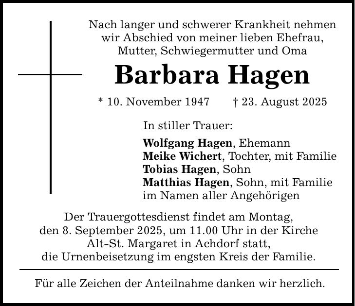 Nach langer und schwerer Krankheit nehmen wir Abschied von meiner lieben Ehefrau, Mutter, Schwiegermutter und Oma Barbara Hagen * 10. November 1947 _ 23. August 2025 In stiller Trauer: Wolfgang Hagen, Ehemann Meike Wichert, Tochter, mit Familie Tobias Hagen, Sohn Matthias Hagen, Sohn, mit Familie im Namen aller Angehörigen Der Trauergottesdienst findet am Montag, den 8. September 2025, um 11.00 Uhr in der Kirche Alt-St. Margaret in Achdorf statt, die Urnenbeisetzung im engsten Kreis der Familie. Für alle Zeichen der Anteilnahme danken wir herzlich.