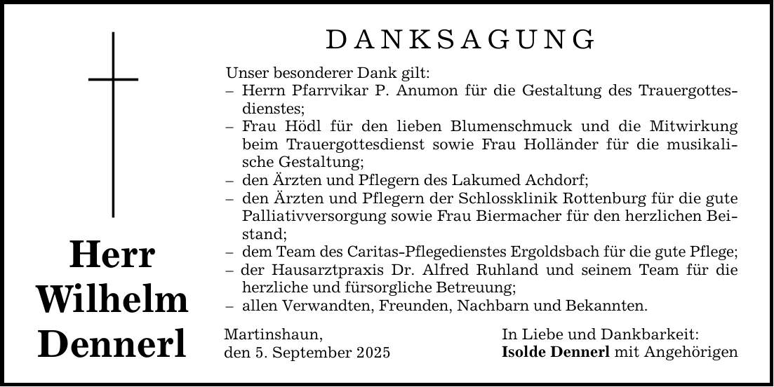 Herr Wilhelm Dennerl DANKSAGUNG Unser besonderer Dank gilt: - Herrn Pfarrvikar P. Anumon für die Gestaltung des Trauergottesdienstes; - Frau Hödl für den lieben Blumenschmuck und die Mitwirkung beim Trauergottesdienst sowie Frau Holländer für die musikalische Gestaltung; - den Ärzten und Pflegern des Lakumed Achdorf; - den Ärzten und Pflegern der Schlossklinik Rottenburg für die gute Palliativversorgung sowie Frau Biermacher für den herzlichen Beistand; - dem Team des Caritas-Pflegedienstes Ergoldsbach für die gute Pflege; - der Hausarztpraxis Dr. Alfred Ruhland und seinem Team für die herzliche und fürsorgliche Betreuung; - allen Verwandten, Freunden, Nachbarn und Bekannten. Martinshaun, den 5. September 2025 In Liebe und Dankbarkeit: Isolde Dennerl mit Angehörigen