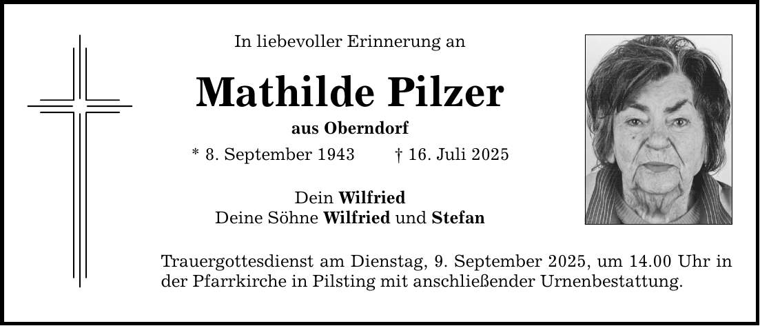 In liebevoller Erinnerung an Mathilde Pilzer aus Oberndorf * 8. September 1943 _ 16. Juli 2025 Dein Wilfried Deine Söhne Wilfried und Stefan Trauergottesdienst am Dienstag, 9. September 2025, um 14.00 Uhr in der Pfarrkirche in Pilsting mit anschließender Urnenbestattung.