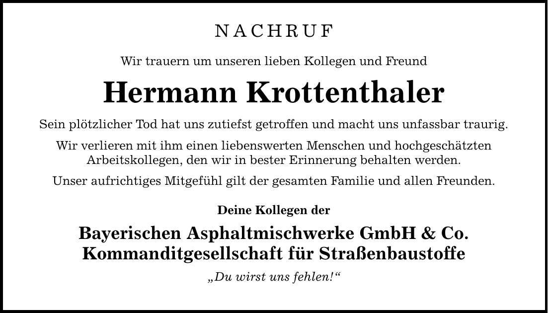 NACHRUF Wir trauern um unseren lieben Kollegen und Freund Hermann Krottenthaler Sein plötzlicher Tod hat uns zutiefst getroffen und macht uns unfassbar traurig. Wir verlieren mit ihm einen liebenswerten Menschen und hochgeschätzten Arbeitskollegen, den wir in bester Erinnerung behalten werden. Unser aufrichtiges Mitgefühl gilt der gesamten Familie und allen Freunden. Deine Kollegen der Bayerischen Asphaltmischwerke GmbH & Co. Kommanditgesellschaft für Straßenbaustoffe 