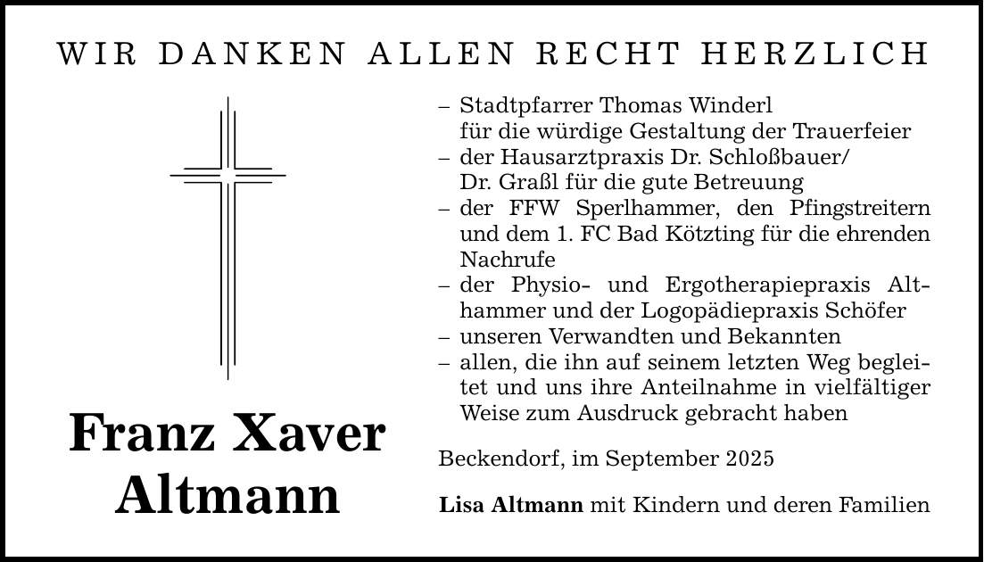 WIR DANKEN ALLEN RECHT HERZLICHFranz XaverAltmann- Stadtpfarrer Thomas Winderl für die würdige Gestaltung der Trauerfeier- der Hausarztpraxis Dr. Schloßbauer/ Dr. Graßl für die gute Betreuung- der FFW Sperlhammer, den Pfingstreitern und dem 1. FC Bad Kötzting für die ehrenden Nachrufe- der Physio- und Ergotherapiepraxis Althammer und der Logopädiepraxis Schöfer- unseren Verwandten und Bekannten- allen, die ihn auf seinem letzten Weg begleitet und uns ihre Anteilnahme in vielfältiger Weise zum Ausdruck gebracht habenBeckendorf, im September 2025Lisa Altmann mit Kindern und deren Familien