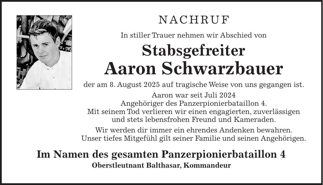 NACHRUF In stiller Trauer nehmen wir Abschied von Stabsgefreiter Aaron Schwarzbauer der am 8. August 2025 auf tragische Weise von uns gegangen ist. Aaron war seit Juli 2024 Angehöriger des Panzerpionierbataillon 4. Mit seinem Tod verlieren wir einen engagierten, zuverlässigen und stets lebensfrohen Freund und Kameraden. Wir werden dir immer ein ehrendes Andenken bewahren. Unser tiefes Mitgefühl gilt seiner Familie und seinen Angehörigen. Im Namen des gesamten Panzerpionierbataillon 4 Oberstleutnant Balthasar, Kommandeur