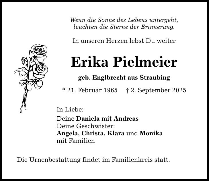 Wenn die Sonne des Lebens untergeht, leuchten die Sterne der Erinnerung. In unseren Herzen lebst Du weiter Erika Pielmeier geb. Englbrecht aus Straubing * 21. Februar 1965 _ 2. September 2025 In Liebe: Deine Daniela mit Andreas Deine Geschwister: Angela, Christa, Klara und Monika mit Familien Die Urnenbestattung findet im Familienkreis statt.