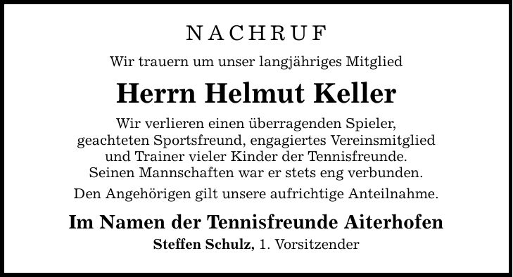 Nachruf Wir trauern um unser langjähriges Mitglied Herrn Helmut Keller Wir verlieren einen überragenden Spieler, geachteten Sportsfreund, engagiertes Vereinsmitglied und Trainer vieler Kinder der Tennisfreunde. Seinen Mannschaften war er stets eng verbunden. Den Angehörigen gilt unsere aufrichtige Anteilnahme. Im Namen der Tennisfreunde Aiterhofen Steffen Schulz, 1. Vorsitzender