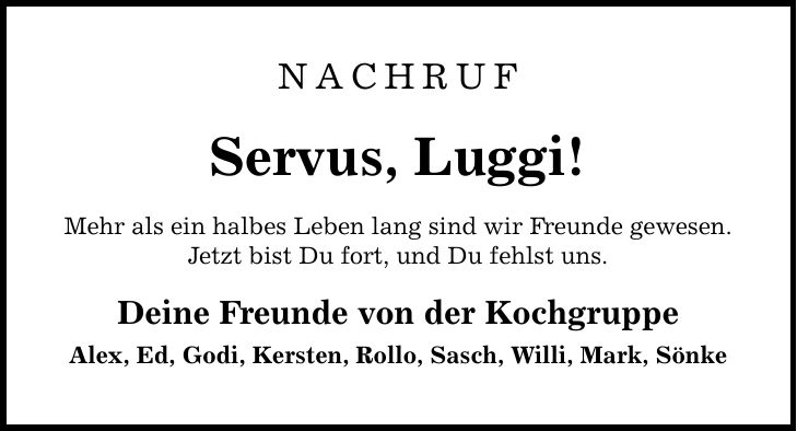 Nachruf Servus, Luggi! Mehr als ein halbes Leben lang sind wir Freunde gewesen. Jetzt bist Du fort, und Du fehlst uns. Deine Freunde von der Kochgruppe Alex, Ed, Godi, Kersten, Rollo, Sasch, Willi, Mark, Sönke