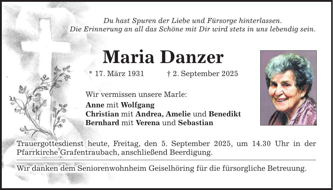 Du hast Spuren der Liebe und Fürsorge hinterlassen. Die Erinnerung an all das Schöne mit Dir wird stets in uns lebendig sein. Maria Danzer * 17. März 1931 + 2. September 2025 Wir vermissen unsere Marle: Anne mit Wolfgang Christian mit Andrea, Amelie und Benedikt Bernhard mit Verena und Sebastian Trauergottesdienst heute, Freitag, den 5. September 2025, um 14.30 Uhr in der Pfarrkirche Grafentraubach, anschließend Beerdigung. Wir danken dem Seniorenwohnheim Geiselhöring für die fürsorgliche Betreuung.