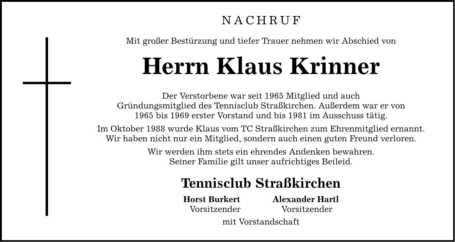 NACHRUFMit großer Bestürzung und tiefer Trauer nehmen wir Abschied vonHerrn Klaus KrinnerDer Verstorbene war seit 1965 Mitglied und auchGründungsmitglied des Tennisclub Straßkirchen. Außerdem war er von1965 bis 1969 erster Vorstand und bis 1981 im Ausschuss tätig.Im Oktober 1988 wurde Klaus vom TC Straßkirchen zum Ehrenmitglied ernannt.Wir haben nicht nur ein Mitglied, sondern auch einen guten Freund verloren.Wir werden ihm stets ein ehrendes Andenken bewahren.Seiner Familie gilt unser aufrichtiges Beileid.Tennisclub StraßkirchenHorst Burkert Alexander HartlVorsitzender Vorsitzendermit Vorstandschaft