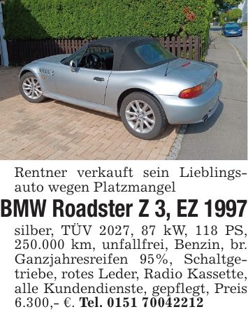 Rentner verkauft sein Lieblings- auto wegen PlatzmangelBMW Roadster Z 3, EZ 1997silber, TÜV 2027, 87 kW, 118 PS, 250.000 km, unfallfrei, Benzin, br. Ganzjahresreifen 95%, Schaltgetriebe, rotes Leder, Radio Kassette, alle Kundendienste, gepflegt, Preis 6.300,- €. Tel. ***
