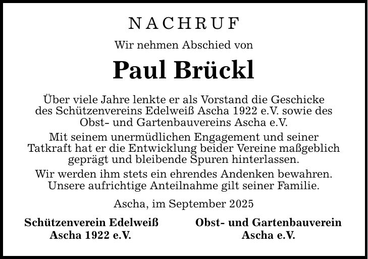 nachruf Wir nehmen Abschied von Paul Brückl Über viele Jahre lenkte er als Vorstand die Geschicke des Schützenvereins Edelweiß Ascha 1922 e.V. sowie des Obst- und Gartenbauvereins Ascha e.V. Mit seinem unermüdlichen Engagement und seiner Tatkraft hat er die Entwicklung beider Vereine maßgeblich geprägt und bleibende Spuren hinterlassen. Wir werden ihm stets ein ehrendes Andenken bewahren. Unsere aufrichtige Anteilnahme gilt seiner Familie. Ascha, im September 2025 Schützenverein Edelweiß Obst- und Gartenbauverein Ascha 1922 e.V. Ascha e.V.