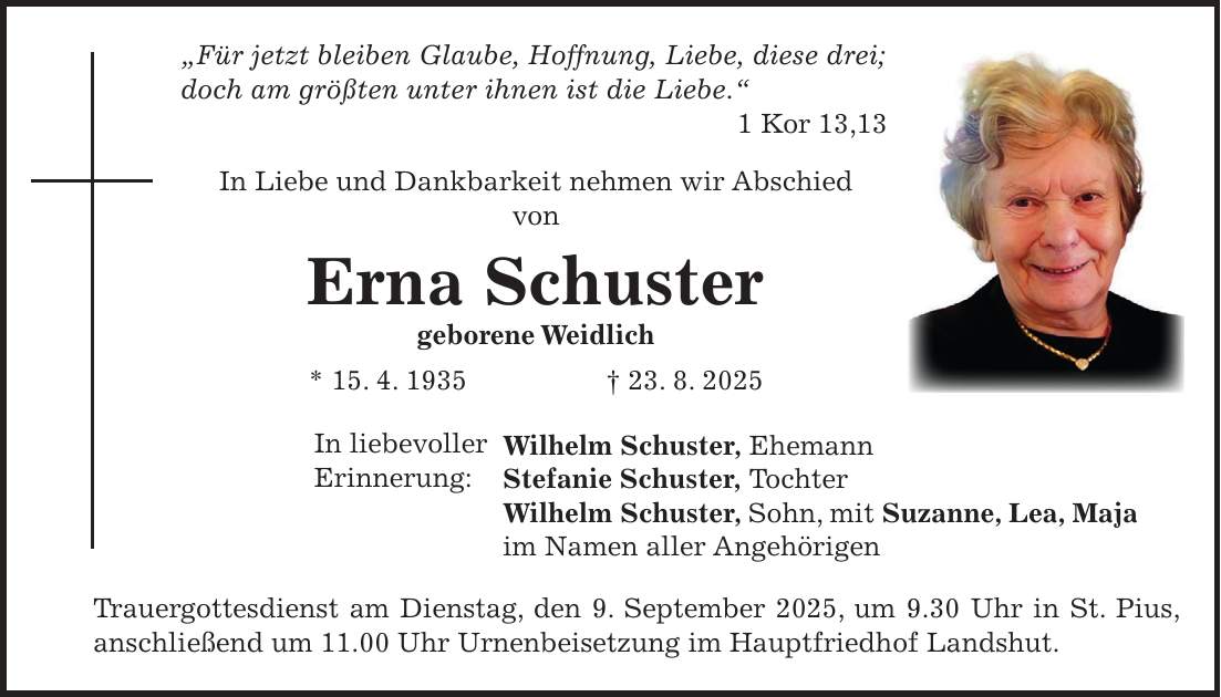 'Für jetzt bleiben Glaube, Hoffnung, Liebe, diese drei; doch am größten unter ihnen ist die Liebe.' 1 Kor 13,13 In Liebe und Dankbarkeit nehmen wir Abschied von Erna Schuster geborene Weidlich * 15. 4. 1935 + 23. 8. 2025 Wilhelm Schuster, Ehemann Stefanie Schuster, Tochter Wilhelm Schuster, Sohn, mit Suzanne, Lea, Maja im Namen aller Angehörigen Trauergottesdienst am Dienstag, den 9. September 2025, um 9.30 Uhr in St. Pius, anschließend um 11.00 Uhr Urnenbeisetzung im Hauptfriedhof Landshut.In liebevoller Erinnerung: