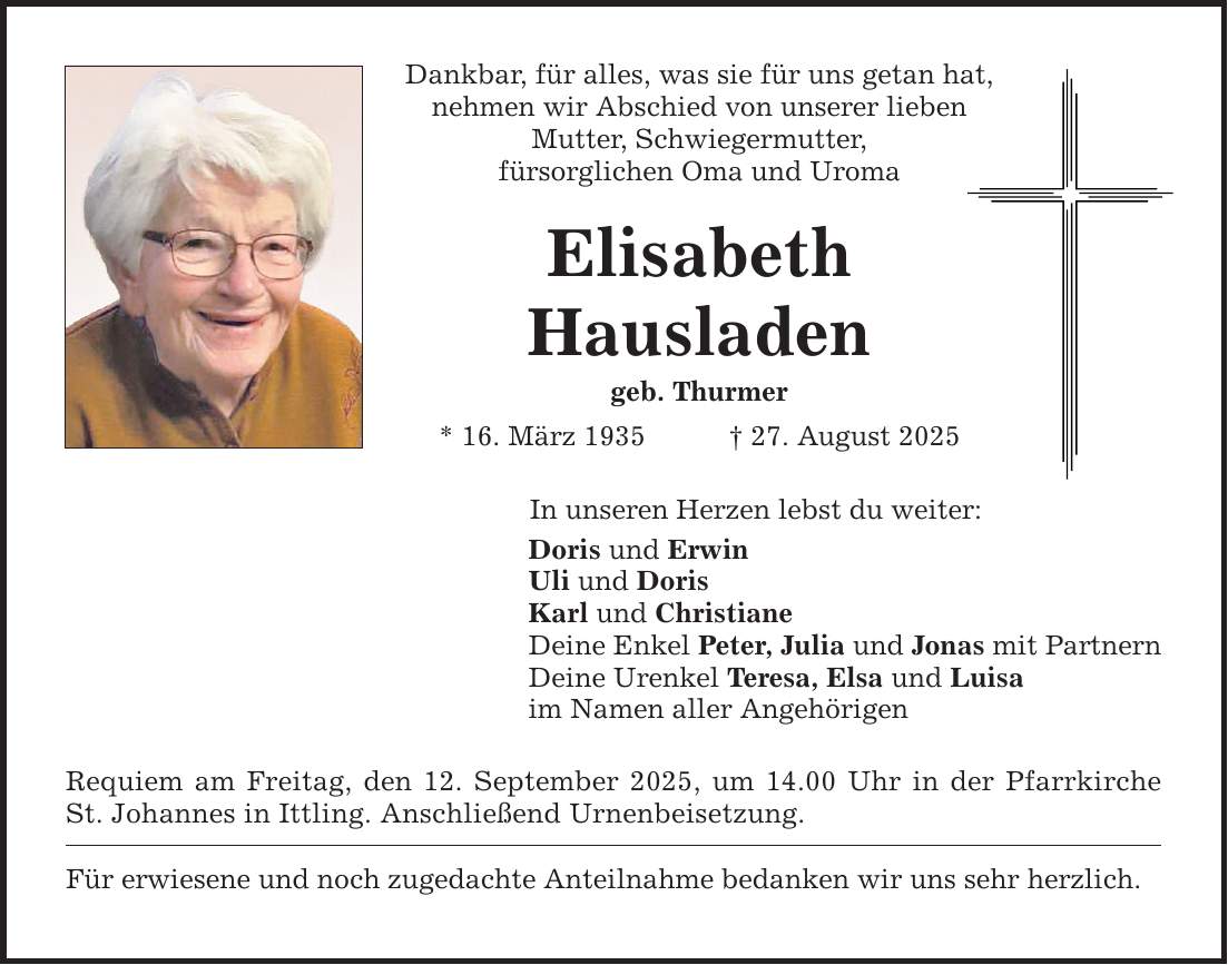 Dankbar, für alles, was sie für uns getan hat, nehmen wir Abschied von unserer lieben Mutter, Schwiegermutter, fürsorglichen Oma und Uroma Elisabeth Hausladen geb. Thurmer * 16. März 1935 _ 27. August 2025 In unseren Herzen lebst du weiter: Doris und Erwin Uli und Doris Karl und Christiane Deine Enkel Peter, Julia und Jonas mit Partnern Deine Urenkel Teresa, Elsa und Luisa im Namen aller Angehörigen Requiem am Freitag, den 12. September 2025, um 14.00 Uhr in der Pfarrkirche St. Johannes in Ittling. Anschließend Urnenbeisetzung. Für erwiesene und noch zugedachte Anteilnahme bedanken wir uns sehr herzlich.